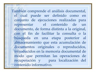  También comprende el análisis documental, el cual puede ser definido como en conjunto de ejecuciones realizadas para representar  el contenido de un documento, de forma distinta a la original, con el fin de facilitar la consulta o la búsqueda en una etapa posterior al almacenamiento que esta acumulación de documentos originales o reproducidos, introducidos en la memoria documental de modo que permitan las operaciones de recuperación y   para localización del contenido informativo.