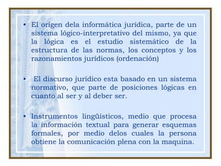 El origen dela informática jurídica, parte de un sistema lógico-interpretativo del mismo, ya que la lógica es el estudio sistemático de la estructura de las normas, los conceptos y los razonamientos jurídicos (ordenación)   El discurso jurídico esta basado en un sistema normativo, que parte de posiciones lógicas en cuanto al ser y al deber ser.Instrumentos lingüísticos, medio que procesa la información textual para generar esquemas formales, por medio delos cuales la persona obtiene la comunicación plena con la maquina.