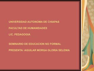 UNIVERSIDAD AUTONOMA DE CHIAPAS FACULTAD DE HUMANIDADES LIC. PEDAGOGIA SEMINARIO DE EDUCACION NO FORMAL PRESENTA: AGUILAR MORGA GLORIA SELENIA 