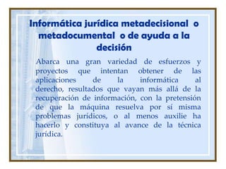 Informática jurídica metadecisional  o metadocumental  o de ayuda a la decisión Abarca una gran variedad de esfuerzos y proyectos que intentan obtener de las aplicaciones de la informática al derecho, resultados que vayan más allá de la recuperación de información, con la pretensión de que la máquina resuelva por sí misma problemas jurídicos, o al menos auxilie ha hacerlo y constituya al avance de la técnica jurídica.