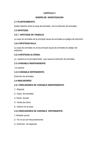 CAPITULO 3<br />DISEÑO DE  INVESTIGACION<br />3.1 PLANTEAMIENTO: <br />Existe relación entre la caza de animales  con la extinción de animales.<br />3.2 HIPOTESIS<br />3.2.1  HIPOTESIS DE TRABAJO:  <br />La caza de animales es la principal causa de animales en peligro de extinción.<br />3.2.2 HIPOTESIS NULA: <br />La caza de animales no es la principal causa de animales en peligro de extinción.<br />3.2.3 HIPOTESIS ALTERNA: <br />La  cazaría es el principal factor  que causa la extinción de animales.<br />3.3.1VARIABLE INDEPENDIENTE<br /> La cacería<br />3.3.2 VARIABLE DEPENDIENTE:<br />Extinción de animales<br />3.4 INDICADORES<br />3.4.1 INDICADORES DE VARIABLE INDEPENDIENTE:<br />1.- Deporte<br />2.- Caza  de animales <br />3.-Venta  de piel<br />4.- Venta de carne<br />5.- Adorno en la casa <br />3.4.2 INDICADORES DE VARIABLE  DEPENDIENTE:<br />1.-Quedan pocos<br />2.- Ya no se ven frecuentemente<br />3.- Extinción  de especies<br />4.- Solo se pueden ver en zoológicos<br />5.- Son  difíciles de conseguirlos<br />3.5 INSTRUMENTO DE RELACION DE DATOS <br />ENCUESTA DE E.D.A<br />CUESTIONARIO<br />1.- ¿Piensas que la caza  de animales es un deporte?<br />a) Si                            b)  No                           c) tal vez<br />2.- ¿Conoces a personas que cazan animales?<br />a) Si                            b) No                            c) pocas<br />3.- ¿Conoces a personas que venden pieles de animales?<br />a) Si                            b) No                              c)  algunas<br />4.- ¿Conoces a personas que venden carne de animales  que cazan?<br />a) Si                              b) No                              c) algunas<br />5.- ¿Matarías a un animal para adornar tu casa?<br />a) Si                               b) No                             c) tal vez<br />6.- ¿Te as dado cuenta que quedan pocos animales en peligro de extinción?<br />a) Si                                 b) No                             c) a veces<br />7.- ¿Piensas que los animales  en extinción se ven frecuentemente?<br />a) Si                                b) No                               c) tal vez<br />8.- ¿Conoces  cuales son  las principales especies  en extinción?<br />a) Si                                 b)  No                              c)  algunas<br />9.- ¿Piensas que los animales en extinción solo se pueden ver en los zoológicos?<br />a) Si                                  b) No                               c) tal vez <br />10.- ¿piensa que es difícil conseguir aun animal en extinción?<br />a)si                                    b) No                               c) tal vez<br /> <br />