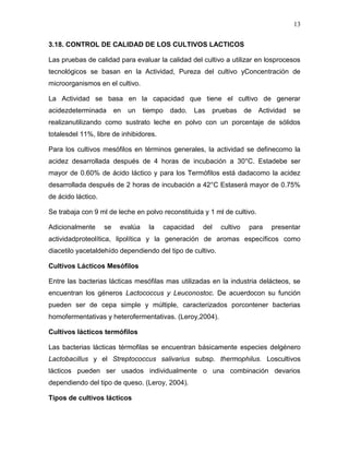 13

3.18. CONTROL DE CALIDAD DE LOS CULTIVOS LACTICOS

Las pruebas de calidad para evaluar la calidad del cultivo a utilizar en losprocesos
tecnológicos se basan en la Actividad, Pureza del cultivo yConcentración de
microorganismos en el cultivo.

La Actividad se basa en la capacidad que tiene el cultivo de generar
acidezdeterminada        en   un   tiempo     dado.   Las   pruebas     de   Actividad   se
realizanutilizando como sustrato leche en polvo con un porcentaje de sólidos
totalesdel 11%, libre de inhibidores.

Para los cultivos mesófilos en términos generales, la actividad se definecomo la
acidez desarrollada después de 4 horas de incubación a 30°C. Estadebe ser
mayor de 0.60% de ácido láctico y para los Termófilos está dadacomo la acidez
desarrollada después de 2 horas de incubación a 42°C Estaserá mayor de 0.75%
de ácido láctico.

Se trabaja con 9 ml de leche en polvo reconstituida y 1 ml de cultivo.

Adicionalmente      se    evalúa    la      capacidad   del   cultivo    para    presentar
actividadproteolítica, lipolítica y la generación de aromas específicos como
diacetilo yacetaldehído dependiendo del tipo de cultivo.

Cultivos Lácticos Mesófilos

Entre las bacterias lácticas mesófilas mas utilizadas en la industria delácteos, se
encuentran los géneros Lactococcus y Leuconostoc. De acuerdocon su función
pueden ser de cepa simple y múltiple, caracterizados porcontener bacterias
homofermentativas y heterofermentativas. (Leroy,2004).

Cultivos lácticos termófilos

Las bacterias lácticas térmofilas se encuentran básicamente especies delgénero
Lactobacillus y el Streptococcus salivarius subsp. thermophilus. Loscultivos
lácticos pueden ser usados individualmente o una combinación devarios
dependiendo del tipo de queso. (Leroy, 2004).

Tipos de cultivos lácticos
 