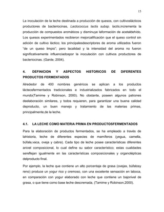 15

La inoculación de la leche destinada a producción de quesos, con cultivoslácticos
productores de bacteriocinas, Lactococcus lactis subsp. lactis,incrementa la
producción de compuestos aromáticos y disminuye laformación de acetaldehído.
Los quesos experimentados recibieron mejorcalificación que el queso control sin
adición de cultivo láctico; los principalesdescriptores de aroma utilizados fueron
“de un queso limpio”; pero lacalidad y la intensidad del aroma no fueron
significativamente influenciadospor la inoculación con cultivos productores de
bacteriocinas. (Garde, 2004).


4.     DEFINICION          Y    ASPECTOS       HISTORICOS            DE    DIFERENTES
PRODUCTOS FERMENTADOS

Alrededor     de     400   nombres      genéricos   se    aplican    a    los    productos
lácteosfermentados tradicionales e industrializados fabricados en todo el
mundo(Tamime y Robinson, 2000). No obstante, poseen algunos patrones
deelaboración similares, y todos requieren, para garantizar una buena calidad
deproducto,    un     buen     manejo   y   tratamiento   de   las    materias     primas,
principalmente,de la leche.


4.1.   LA LECHE COMO MATERIA PRIMA EN PRODUCTOSFERMENTADOS

Para la elaboración de productos fermentados, se ha empleado a través de
lahistoria, leche de diferentes especies de mamíferos (yegua, camella,
búfala,vaca, oveja y cabra). Cada tipo de leche posee características diferentes
anivel composicional, lo cual define su sabor característico; estas cualidades
sereflejan igualmente en las características composicionales y organolépticas
delproducto final.

Por ejemplo, la leche que contiene un alto porcentaje de grasa (ovejas, búfalosy
reno) produce un yogur rico y cremoso, con una excelente sensación en laboca,
en comparación con yogur elaborado con leche que contiene un bajonivel de
grasa, o que tiene como base leche descremada, (Tamime y Robinson,2000).
 