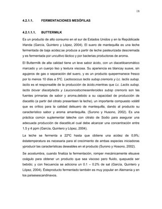 18

4.2.1.1.     FERMENTACIONES MESÓFILAS


4.2.1.1.1.   BUTTERMILK

Es un producto de alto consumo en el sur de Estados Unidos y en la Repúblicade
Irlanda (García, Quintero y López, 2004). El suero de mantequilla es una leche
fermentada de baja acidez;se produce a partir de leche pasteurizada descremada
y es fermentada por uncultivo láctico y por bacterias productoras de aroma.

El Buttermilk de alta calidad tiene un leve sabor ácido, con un diacetiloaromático
marcado y un cuerpo liso y textura viscosa. Su apariencia es blancay suave, sin
agujeros de gas o separación del suero, y es un producto quepermanece fresco
por lo menos 10 días a 5ºC. Lactococcus lactis subsp.cremoris y Lc. lactis subsp.
lactis es el responsable de la producción de ácido,mientras que Lc. Lactis subsp.
lactis biovar diacetylactis y Leuconostocmesenteroides subsp cremoris son las
fuentes primarias de sabor y aroma,debido a su capacidad de producción de
diacetilo (a partir del citrato presenteen la leche), un importante compuesto volátil
que es crítico para la calidad delsuero de mantequilla, dando al producto su
característico sabor y aroma amantequilla. (Surono y Husono, 2002). Es una
práctica común suplementar laleche con citrato de Sodio para asegurar una
adecuada producción de diacetilo,el cual debe alcanzar una concentración entre
1.5 y 4 ppm (García, Quintero y López, 2004).

La leche se fermenta a 22ºC hasta que obtiene una acidez de 0,9%;
éstatemperatura es necesaria para el crecimiento de ambas especies iniciadoras
yproducir las características deseables en el producto (Surono y Hosono, 2002).

Se acostumbra, cuando finaliza la fermentación, romper mecánicamente elsuave
coágulo para obtener un producto que sea viscoso pero fluido, quepueda ser
bebido; y con frecuencia se adiciona un 0.1 – 0.2% de sal (García, Quintero y
López, 2004). Ésteproducto fermentado también es muy popular en Alemania y en
los paísesescandinavos.
 