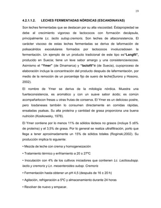 19

4.2.1.1.2.      LECHES FERMENTADAS NÓRDICAS (ESCANDINAVAS)

Son leches fermentadas que se destacan por su alta viscosidad. Éstapropiedad se
debe     al   crecimiento   vigoroso   de     lactococos   con   formación   decápsula,
principalmente Lc. lactis subsp.cremoris. Son leches de altaconsistencia. El
carácter viscoso de estas leches fermentadas se deriva de laformación de
polisacáridos     exocelulares     formados     por   lactococos    involucradosen   la
fermentación. Un ejemplo de un producto tradicional de este tipo es“Langfil”,
producido en Suecia; tiene un leve sabor amargo y una consistenciaviscosa.
Asimismo el “Ymer” (de Dinamarca) y “lactofil”® (de Suecia), cuyoproceso de
elaboración incluye la concentración del producto después de lafermentación, por
medio de la remoción de un porcentaje fijo de suero de leche(Surono y Hosono,
2002).

El nombre de Ymer se deriva de la mitología nórdica. Muestra una
fuerteconsistencia, es aromático y con un suave sabor ácido; es común
acompañarlocon fresas u otras frutas de conserva. El Ymer es un delicioso postre,
pero losdaneses también lo consumen directamente en comidas rápidas,
ensaladas ysalsas. Su alta proteína y cantidad de grasa proporciona una buena
nutrición (Kosikowsky, 1978).

El Ymer contiene por lo menos 11% de sólidos lácteos no grasos (incluye 5 ±6%
de proteína) y el 3,5% de grasa. Por lo general se realiza ultrafiltración, porlo que
llega a tener aproximadamente un 15% de sólidos totales (Roginski,2002). Su
producción implica lo siguiente:

• Mezcla de leche con crema y homogeneización

• Tratamiento térmico y enfriamiento a 20 ± 27ºC

• Inoculación con 4% de los cultivos iniciadores que contienen Lc. Lactissubspp.
lactis y cremoris y Ln. mesenteroides subsp. Cremoris

• Fermentación hasta obtener un pH 4,5 (después de 16 ± 20 h)

• Agitación, refrigeración a 5ºC y almacenamiento durante 24 horas

• Revolver de nuevo y empacar.
 