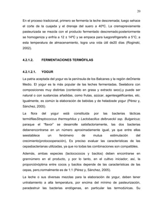 20

En el proceso tradicional, primero se fermenta la leche descremada; luego sehace
el corte de la cuajada y el drenaje del suero a 40ºC. La cremapreviamente
pasteurizada se mezcla con el producto fermentado descremado;posteriormente
se homogeniza y enfría a 12 ± 14ºC y se empaca para luegorefrigerarlo a 5°C; a
esta temperatura de almacenamiento, logra una vida útil de20 días (Roginski,
2002).


4.2.1.2.           FERMENTACIONES TERMÓFILAS


4.2.1.2.1.         YOGUR

La patria aceptada del yogur es la península de los Balcanes y la región deOriente
Medio. El yogur es la más popular de las leches fermentadas. Seelabora con
composiciones muy distintas (contenido en grasa y extracto seco),y puede ser
natural o con sustancias añadidas, como frutas, azúcar, agentesgelificantes, etc.
Igualmente, es común la elaboración de bebidas y de heladosde yogur (Pérez y,
Sánchez, 2005).

La    flora        del    yogur     está     constituida   por     las    bacterias     lácticas
termófilasStreptococcus thermophilus y Lactobacillus delbrueckii ssp. Bulgaricus;
paraque       el    “flavor”   se   desarrolle    satisfactoriamente,    las   dos    bacterias
debenencontrarse en un número aproximadamente igual, ya que entre ellas
seestablece              un       fenómeno        de       mutua         estimulación       del
crecimiento(protocooperación), Es preciso evaluar las características de las
cepasbacterianas utilizadas, ya que no todas las combinaciones son compatibles.

Además, ambas especies (lactocococos y bacilos) deben encontrarse en
grannúmero en el producto, y por lo tanto, en el cultivo iniciador; así, la
proporciónóptima entre cocos y bacilos depende de las características de las
cepas, pero,normalmente es de 1:1 (Pérez y, Sánchez, 2005).

La leche o sus diversas mezclas para la elaboración de yogur, deben tener
untratamiento a alta temperatura, por encima del mínimo de pasteurización,
paradestruir las bacterias endógenas, en particular las termodúricas. Su
 