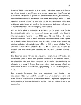 23

(1868) en Japón, los productos lácteos, ganaron aceptación en general yfueron
apreciados porque se consideraban una comida especial para losenfermos, ya
que durante éste período la gente sufría de malnutrición crónica yde infecciones,
especialmente infecciones intestinales, tales como disentería yla colitis. En ese
momento, el señor Shirota fue consciente de que algunasbacterias intestinales
endógenas desempeñan un papel en los mecanismos dedefensa del cuerpo,
incluyendo el competir con bacterias patógenas invasoras.

Así, en 1929, logró el aislamiento y el cultivo de Lb. casei cepa Shirota
(ahorareclasificada   como   Lb.   paracasei   subsp.   paracasei), una       bacteria
intestinalendógena humana, y en 1935 desarrolló una bebida de leche
fermentadallamada Yakult. El Yakult producido comercialmente es hecho a partir
de lechedescremada fermentada con este lactobacilo. El total de los sólidos del
yakultson más bien bajos, alrededor de 3,7%, y un 14% de azúcar añadido. Tiene
untiempo de fermentación alrededor de 16 ± 18 h a 37°C y su recuento de
viablesal final de la fermentación sobrepasa los 108 cfu/ml (Akuzawa y Surono,
2002).

Las bacterias ácido lácticas se encuentran ampliamente distribuidas en
lanaturaleza, pero no todas ellas pueden sobrevivir en el intestino humano.
ElLactobacillus paracasei subsp. paracasei, se encuentra provisionalmente en
elintestino y es capaz de llegar a éste en un estado viable. La cepa utilizada en
lafabricación de Yakult es resistente a jugo gástrico y a la bilis (Akuzawa ySurono,
2002).

Este     producto   fermentado   tiene   una   consistencia   muy   líquida    y   un
saborcaracterístico muy agradable; también tiene un característico color café
claro, locual es el resultado de la reacción de Maillard. La glucosa, agregada a la
lechedescremada antes del tratamiento térmico, juega un importante papel en
stareacción.
 