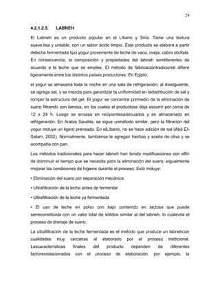 24

4.2.1.2.5.   LABNEH

El Labneh es un producto popular en el Líbano y Siria. Tiene una textura
suave,lisa y untable, con un sabor ácido limpio. Éste producto se elabora a partir
deleche fermentada tipo yogur proveniente de leche de vaca, oveja, cabra obúfala.
En consecuencia, la composición y propiedades del labneh sondiferentes de
acuerdo a la leche que se emplee. El método de fabricacióntradicional difiere
ligeramente entre los distintos países productores. En Egipto,

el yogur se almacena toda la noche en una sala de refrigeración; al díasiguiente,
se agrega sal, y se mezcla para garantizar la uniformidad en ladistribución de sal y
romper la estructura del gel. El yogur se concentra pormedio de la eliminación de
suero filtrando con lienzos, en los cuales el productose deja escurrir por cerca de
12 ± 24 h. Luego se envasa en recipientesadecuados y es almacenado en
refrigeración. En Arabia Saudita, se sigue unmétodo similar, pero la filtración del
yogur incluye un ligero prensado. En elLíbano, no se hace adición de sal (Abd El-
Salam, 2002). Normalmente, tambiénse le agregan hierbas y aceite de oliva y se
acompaña con pan.

Los métodos tradicionales para hacer labneh han tenido modificaciones con elfin
de disminuir el tiempo que se necesita para la eliminación del suero, eigualmente
mejorar las condiciones de higiene durante el proceso. Esto incluye:

• Eliminación del suero por separación mecánica

• Ultrafiltración de la leche antes de fermentar

• Ultrafiltración de la leche ya fermentada

• El uso de leche en polvo con bajo contenido en lactosa que puede
serreconstituida con un valor total de sólidos similar al del labneh, lo cualevita el
proceso de drenaje de suero.

La ultrafiltración de la leche fermentada es el método que produce un labnehcon
cualidades    muy    cercanas         al    elaborado    por   el   proceso     tradicional.
Lascaracterísticas     finales        del     producto     dependen       de     diferentes
factoresrelacionados    con      el    proceso    de     elaboración,   por    ejemplo,   la
 