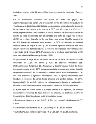 26

iniciadores pueden incluir Lb. Acidophilus yLactococcus lactis. (Akuzawa y Surono,
2002).

En   la   elaboración    comercial     de   kumis    de     leche     de   yegua,    los
organismosiniciadores tienen una preparación previa: Un cultivo de levadura de
Torula spp.y de bacterias ácido lácticas son inoculados separadamente dentro de
leche devaca descremada e incubados a 30ºC por 15 horas y a 37ºC por 7
horas,respectivamente. Para preparar el cultivo iniciador, los cultivos incubados en
laleche de vaca descremada, son adicionados a la leche de yegua y se incuban
a28ºC por 4 días, después de lo cual logra una acidez titulable usualmente
de1.4%. Luego de obtenerse este fermento, el 30% del volumen se adiciona
enleche fresca de yegua a 28ºC, y una suficiente agitación introduce aire para
elbuen crecimiento de las levaduras. El fermento es empacado en botellastapadas
y se incuba por 2 horas a 20ºC. Posteriormente el producto esalmacenado a 6ºC
para salir a la venta (Akuzawa y Surono, 2002).

La producción a larga escala de kumis de leche de vaca, es llevada a cabo
conadición   de   2.5%   de   azúcar    y   10%     de    bacterias   iniciadoras   (Lb.
Delbrueckiisubsp. Bulgaricus, Lb. Acidophilus y Saccharomyces lactis). La leche
inoculadaincubada a 26 – 28ºC forma una cuajada firme con una acidez titulable
deaproximadamente 0.8%. La incubación se lleva a cabo aproximadamente a17ºC
con una aireación y agitación intermitentes para el óptimo crecimiento dela
levadura y, después de varias horas alcanza una acidez titulable de 0.9%.
Laacumulación de alcohol y dióxido de carbono ocurre durante la maduración y
elproducto es subsecuentemente almacenado a menos de 6ºC hasta la venta.

El kumis tiene un sabor ácido y burbujea debido a la agitación, se produce
concontenidos variables de ácido láctico y de alcohol; es clasificado dentro de
trescategorías dependiendo que tanta fermentación tenga:

• Kumis suave, tiene una acidez de 0.6 ± 0.8%, y un contenido de alcoholentre 0.7
± 1.0%.

• Kumis medio, que contiene 0,8 ± 1,0% ácido y 1,1 ± 1,8% de alcohol

• Kumis fuerte, que tiene una acidez de 1,0 ± 1,2% con 1,8 ± 2,5% dealcohol.
 