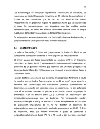 30

Los bacteriófagos se multiplican rápidamente sobrecélulas en desarrollo, de
manera que un bacteriófagopuede convertirse en 10 millones de nuevos fagos en
5horas, en las condiciones que se dan en una elaboraciónde queso.
Frecuentemente los problemas fágicos no sedetectan hasta que se ha producido
el daño. Es, porconsiguiente, muy importante que las posibles fuentes
deinfecciónfágica, así como las medidas adecuadas delucha contra el ataque
fágico, sean conocidas ydivulgadas en toda la planta del proceso.

En este capítulo vamos a intentar dar una descripciónbásica de los bacteriófagos
conjuntamente con unaexplicación de su modo de actuación.


5.1.    BACTERIÓFAGOS

La palabra ¨bacteriófago¨ deriva del griego comer, la traducción literal es por
consiguiente:¨comedor de bacterias¨ o ¨virus capaces de infectarbacterias¨.

El primer ataque por fagos documentado se produce en1915 en Inglaterra,
descubierto por Twort. En 1917 elcanadiense D. Hellere descubrió un elemento en
elintestino de un paciente enfermo que interfería con labacteria patógena y lo
denominó bacteriófago. En 1928se observó y comunicó el primer ataque fágico a
unabacteria láctica.

Pasaron bastantes años hasta que la ciencia investigaraeste fenómeno a través
de estudios mas profundos. Porprimera vez en los 70 se prestó mayor atención a
estetema. Los bacteriófagos son básicamente parásitos, quesolamente se
desarrollan en contacto con bacterias enfase de crecimiento. No son peligrosos
para el serhumano, animales ni plantas y no pueden causar ningúntipo de
enfermedad. Con un tamaño entre 0,1 y 0,2micras los bacteriófagos son
considerablementemenores      que     las   bacterias.    Por   consiguiente,    pueden
sertransportados por el aire y de este modo pueden estarpresentes en toda área
de     producción.Temperaturas   de     65–70    °C      debilitan   el   desarrollo   de
losbacteriófagos, pero una inactivación total solo seconsigue a los 90-95 °C. Esto
es importante, dado que laleche destinada a queso se pasteuriza a
temperaturasrelativamente bajas (72 °C x 15 seg.) y así, los fagos quehayan
 