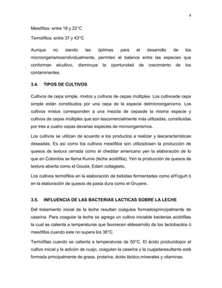 4

Mesófilos: entre 18 y 22°C

Termófilos: entre 37 y 43°C

Aunque      no    siendo      las      óptimas    para      el    desarrollo    de   los
microorganismosindividualmente, permiten el balance entre las especies que
conforman    elcultivo,    disminuye     la   oportunidad    de   crecimiento   de   los
contaminantes.

3.4.   TIPOS DE CULTIVOS

Cultivos de cepa simple, mixtos y cultivos de cepas múltiples. Los cultivosde cepa
simple están constituidos por una cepa de la especie delmicroorganismo. Los
cultivos mixtos corresponden a una mezcla de cepasde la misma especie y
cultivos de cepas múltiples que son lascomercialmente más utilizadas, constituidas
por tres a cuatro cepas devarias especies de microorganismos.

Los cultivos se utilizan de acuerdo a los productos a realizar y lascaracterísticas
deseadas. Es así como los cultivos mesófilos son utilizadosen la producción de
quesos de textura cerrada como el cheddar americano yen la elaboración de lo
que en Colombia se llama Kumis (leche acidófila). Yen la producción de quesos de
textura abierta como el Gouda, Edam cottageetc.

Los cultivos termófilos en la elaboración de bebidas fermentadas como elYogurt ó
en la elaboración de quesos de pasta dura como el Gruyere.


3.5.   INFLUENCIA DE LAS BACTERIAS LACTICAS SOBRE LA LECHE

Del tratamiento inicial de la leche resultan coágulos formadosprincipalmente de
caseína. Para coagular la leche se agrega un cultivo inicialde bacterias acidófilas
la cual se calienta a temperaturas que favorecen eldesarrollo de los lactobacilos ó
mesófilos cuando este no supera los 38°C.

Termófilas cuando se calienta a temperaturas de 50°C. El ácido producidopor el
cultivo inicial y la adición de cuajo, coagulan la caseína y la cuajadaresultante está
formada principalmente de grasa, proteína, ácido láctico,minerales y vitaminas.
 