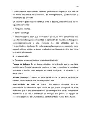 40

Comercialmente, seencuentran sistemas generalmente integrados, que realizan
en forma secuencial lasoperaciones de homogenización, pasteurización y
enfriamiento del producto.

Un sistema de pasteurización continua como el descrito, está compuesto por los
siguienteselementos:

a) Tanque de balance.

b) Bomba centrífuga.

c) Intercambiador de calor, que puede ser de placas, de tubos concéntricos o de
superficieraspada dependiendo del tipo de aplicación. En industrias lácteas por su
configuracióncompacta       y   alta   eficiencia   los   más   utilizados   son    los
intercambiadores de placas. Sin embargo,para algunos procesos especiales como
concentración de sólidos, se suelen emplearintercambiadores de otros tipos como
el de superficie rascada.

d) Homogeneizador.

e) Tanque de almacenamiento de producto pasteurizado.

Tanque de balance. Es un tanque cilíndrico, generalmente abierto, con tapa,
provisto con unflotador que permite mantener un nivel constante de la mezcla en
su interior y de este modo,asegurar un caudal homogéneo de alimentación al
pasteurizador.

Bomba centrífuga. Colocada en serie con el tanque de balance se ocupa de
conducir lamezcla desde este hacia el pasteurizador.

Intercambiador de calor de placas. Son equipos altamente eficientes
conformados por unbastidor rígido donde se fijan placas corrugadas de acero
inoxidable, que se encuentranseparadas por empaques que por su configuración
determinan a su vez la orientación de losflujos. Las placas se agrupan en
secciones separadas por un placón que facilita la entrada ysalida de los fluidos.
 