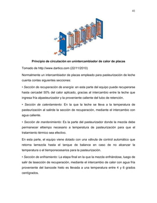 41




       Principio de circulación en unintercambiador de calor de placas

Tomado de http://www.dartico.com (22/11/2010)

Normalmente un intercambiador de placas empleado para pasteurización de leche
cuenta conlas siguientes secciones:

• Sección de recuperación de energía: en esta parte del equipo puede recuperarse
hasta cercadel 50% del calor aplicado, gracias al intercambio entre la leche que
ingresa fría alpasteurizador y la proveniente caliente del tubo de retención.

• Sección de calentamiento: En la que la leche se lleva a la temperatura de
pasteurización al salirde la sección de recuperación, mediante el intercambio con
agua caliente.

• Sección de mantenimiento: Es la parte del pasteurizador donde la mezcla debe
permanecer eltiempo necesario a temperatura de pasteurización para que el
tratamiento térmico sea efectivo.

En esta parte, el equipo viene dotado con una válvula de control automático que
retorna lamezcla hasta el tanque de balance en caso de no alcanzar la
temperatura o el tiemponecesarios para la pasteurización.

• Sección de enfriamiento: La etapa final en la que la mezcla enfriándose, luego de
salir de lasección de recuperación, mediante el intercambio de calor con agua fría
proveniente del bancode hielo es llevada a una temperatura entre 4 y 6 grados
centígrados.
 
