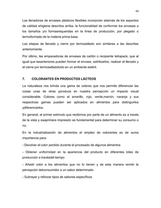44

Las llenadoras de envases plásticos flexibles incorporan además de los aspectos
de calidad ehigiene descritos arriba, la funcionalidad de conformar los envases a
los tamaños y/o formasrequeridas en la línea de producción, por plegado o
termoformado de la materia prima base.

Las etapas de llenado y cierre por termosellado son similares a las descritas
anteriormente.

Por último, las empacadoras de envases de cartón o recipiente tetrapack, que al
igual que lasanteriores pueden formar el envase, estrilizarlos, realizar el llenado y
el cierre por termoselladotodo en un ambiente estéril.


7.     COLORANTES EN PRODUCTOS LÁCTEOS

La naturaleza nos brinda una gama de colores que nos permite diferenciar las
cosas unas de otras yproduce en nuestra percepción un impacto visual
considerable. Colores como el amarillo, rojo, verde,marrón, naranja y sus
respectivas gamas pueden ser aplicados en alimentos para distinguirlos
ydiferenciarlos.

En general, el primer estímulo que recibimos por parte de un alimento es a través
de la vista y esaprimera impresión es fundamental para determinar su consumo o
no.

En la industrialización de alimentos el empleo de colorantes es de suma
importancia para:

- Devolver el color perdido durante el procesado de algunos alimentos

- Obtener uniformidad en la apariencia del producto en diferentes lotes de
producción a travésdel tiempo

- Añadir color a los alimentos que no lo tienen y de esta manera remitir la
percepción delconsumidor a un sabor determinado

- Subrayar y reforzar tipos de sabores específicos
 