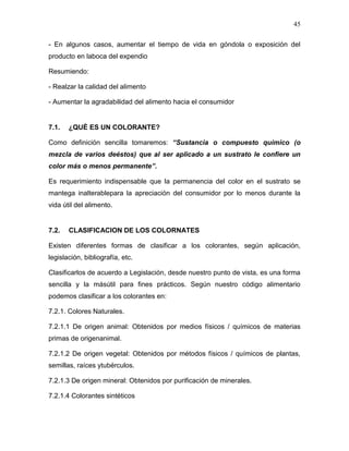 45

- En algunos casos, aumentar el tiempo de vida en góndola o exposición del
producto en laboca del expendio

Resumiendo:

- Realzar la calidad del alimento

- Aumentar la agradabilidad del alimento hacia el consumidor


7.1.   ¿QUÉ ES UN COLORANTE?

Como definición sencilla tomaremos: “Sustancia o compuesto químico (o
mezcla de varios deéstos) que al ser aplicado a un sustrato le confiere un
color más o menos permanente”.

Es requerimiento indispensable que la permanencia del color en el sustrato se
mantega inalterablepara la apreciación del consumidor por lo menos durante la
vida útil del alimento.


7.2.   CLASIFICACION DE LOS COLORNATES

Existen diferentes formas de clasificar a los colorantes, según aplicación,
legislación, bibliografía, etc.

Clasificarlos de acuerdo a Legislación, desde nuestro punto de vista, es una forma
sencilla y la másútil para fines prácticos. Según nuestro código alimentario
podemos clasificar a los colorantes en:

7.2.1. Colores Naturales.

7.2.1.1 De origen animal: Obtenidos por medios físicos / químicos de materias
primas de origenanimal.

7.2.1.2 De origen vegetal: Obtenidos por métodos físicos / químicos de plantas,
semillas, raíces ytubérculos.

7.2.1.3 De origen mineral: Obtenidos por purificación de minerales.

7.2.1.4 Colorantes sintéticos
 