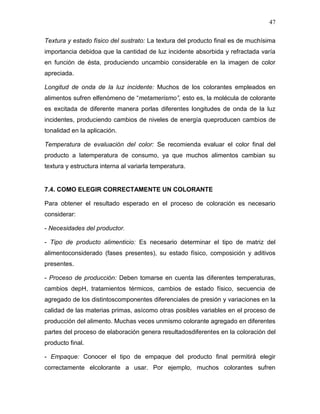 47

Textura y estado físico del sustrato: La textura del producto final es de muchísima
importancia debidoa que la cantidad de luz incidente absorbida y refractada varía
en función de ésta, produciendo uncambio considerable en la imagen de color
apreciada.

Longitud de onda de la luz incidente: Muchos de los colorantes empleados en
alimentos sufren elfenómeno de “metamerismo”, esto es, la molécula de colorante
es excitada de diferente manera porlas diferentes longitudes de onda de la luz
incidentes, produciendo cambios de niveles de energía queproducen cambios de
tonalidad en la aplicación.

Temperatura de evaluación del color: Se recomienda evaluar el color final del
producto a latemperatura de consumo, ya que muchos alimentos cambian su
textura y estructura interna al variarla temperatura.


7.4. COMO ELEGIR CORRECTAMENTE UN COLORANTE

Para obtener el resultado esperado en el proceso de coloración es necesario
considerar:

- Necesidades del productor.

- Tipo de producto alimenticio: Es necesario determinar el tipo de matriz del
alimentoconsiderado (fases presentes), su estado físico, composición y aditivos
presentes.

- Proceso de producción: Deben tomarse en cuenta las diferentes temperaturas,
cambios depH, tratamientos térmicos, cambios de estado físico, secuencia de
agregado de los distintoscomponentes diferenciales de presión y variaciones en la
calidad de las materias primas, asícomo otras posibles variables en el proceso de
producción del alimento. Muchas veces unmismo colorante agregado en diferentes
partes del proceso de elaboración genera resultadosdiferentes en la coloración del
producto final.

- Empaque: Conocer el tipo de empaque del producto final permitirá elegir
correctamente elcolorante a usar. Por ejemplo, muchos colorantes sufren
 