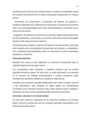 48

decoloración por acción de la luz,entonces éstos no podrán ser empleados cuando
el envasado del producto final se realice enempaques transparentes sin ninguna
barrera.

- Condiciones de conservación y almacenaje del alimento: El colorante a
emplearse deberesistir las condiciones de conservación y almacenaje del producto
final, y por norma generaldebe tener mayor vida útil aplicado en el alimento que la
propia vida útil de éste.

- Legislación: Se debe tener el cuenta que el colorante elegido esté aprobado para
ese tipo dealimentos y que la dosis se encuentre dentro de las limitaciones legales
del país donde seráconsumido el alimento.

Conociendo estas variables, la elección del colorante se hace sencilla y sólo basta
tener encuenta como características fisicoquímicas del colorante, su estabilidad a
la luz, resistencia al pH,estabilidad al calor y su interacción con otros componentes
presentes en el alimento.

Colorantes Naturales

Alrededor del mundo se está registrando un incremento considerable hacia la
utilización deproductos de origen natural.

Los consumidores están aceptando y exigiendo productos que les brinden
seguridad alimenticia ysalud. Por esta razón, se está produciendo una demanda
en el consumo de materias primasnaturales y muchos productores están
reemplazando colorantes sintéticos por aquellos de origennatural.

Sumados a los colorantes naturales tradicionales como carmín, annatto, cúrcuma
y rojo deremolacha, otros extractos de origen vegetal con características
funcionales (como antocianos,mezcla de alfa y beta caroteno natural, xantofilas y
licopenos) son cada vez más requeridos parala producción de alimentos.

Colorantes naturales en la industria láctea

En este punto veremos la aplicación de los colorantes naturales en la industria
láctea, teniendo encuenta para ello los conceptos generales desarrollados en la
introducción de este artículo.
 
