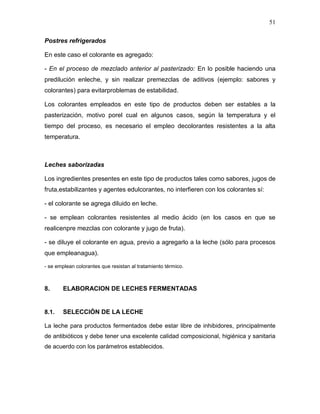 51

Postres refrigerados

En este caso el colorante es agregado:

- En el proceso de mezclado anterior al pasterizado: En lo posible haciendo una
predilución enleche, y sin realizar premezclas de aditivos (ejemplo: sabores y
colorantes) para evitarproblemas de estabilidad.

Los colorantes empleados en este tipo de productos deben ser estables a la
pasterización, motivo porel cual en algunos casos, según la temperatura y el
tiempo del proceso, es necesario el empleo decolorantes resistentes a la alta
temperatura.



Leches saborizadas

Los ingredientes presentes en este tipo de productos tales como sabores, jugos de
fruta,estabilizantes y agentes edulcorantes, no interfieren con los colorantes sí:

- el colorante se agrega diluido en leche.

- se emplean colorantes resistentes al medio ácido (en los casos en que se
realicenpre mezclas con colorante y jugo de fruta).

- se diluye el colorante en agua, previo a agregarlo a la leche (sólo para procesos
que empleanagua).

- se emplean colorantes que resistan al tratamiento térmico.



8.     ELABORACION DE LECHES FERMENTADAS


8.1.   SELECCIÓN DE LA LECHE

La leche para productos fermentados debe estar libre de inhibidores, principalmente
de antibióticos y debe tener una excelente calidad composicional, higiénica y sanitaria
de acuerdo con los parámetros establecidos.
 