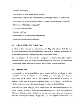 53

* Aspectos tecnológicos

- mejoramiento de la conservación del producto

- mejoramiento del cultivo por formación de sustancias promotoras de crecimiento

- mejoramiento de la viscosidad y consistencia para prevenir la separación de suero

- Disminución del tiempo de coagulación

- Producción de antioxidante

* Aspectos nutritivos

- mejoramiento de la digestibilidad de proteínas

- destrucción de vitaminas termolábiles


8.5.   INOCULACIÓN CON EL CULTIVO

El cultivo se debe colocar a una temperatura entre 42 y 43°C, máximo 45°C. La dosis
de cultivo es recomendada por el proveedor y se mide en unidades de actividad. Es
muy importante evitar la contaminación del cultivo en esta etapa.

Una vez colocado el cultivo se debe asegurar una buena disolución mediante
agitación continua pero que no produzca espuma ya que los cultivos son anaerobios.
En esta etapa puede realizarse también la adición de los cultivos probióticos.


8.6.   INCUBACION

La producción de fermentados lácteos es un proceso biológico en el cual el cultivo
empleado convierte la lactosa en ácido láctico y, a cierto pH, tiene lugar la
coagulación de la caseína, con lo cual se genera viscosidad en el producto. La
actividad de los microorganismos está determinada por la cantidad y actividad del
inóculo, por la temperatura de incubación y por la presencia de inhibidores.

En el caso del cultivo de yogur con S. thermophilus y L. delbrueckii bulgaricus, una
menor cantidad de inóculo y baja temperatura favorecen a los S. thermophilus en
detrimento del lactobacillus, mientras que una alta temperatura favorece el desarrollo
del lactobacilo en detrimento del estreptococo. En la elaboración la fermentación ácido
 