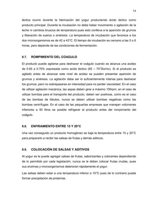 54

láctica ocurre durante la fabricación del yogur produciendo ácido láctico como
producto principal. Durante la incubación no debe haber movimiento o agitación de la
leche ni cambios bruscos de temperatura pues esto conlleva a la aparición de grumos
y liberación de sueros o sinéresis. La temperatura de incubación que favorece a los
dos microorganismos es de 42 a 43°C. El tiempo de incubación es cercano a las 5 o 6
horas, pero depende de las condiciones de fermentación.


8.7.   ROMPIMIENTO DEL COAGULO

El producto puede agitarse para deshacer el coágulo cuando se alcanza una acidez
de 0.65 a 0.70% expresada como acido láctico (65 – 70°Dornic). Si el producto es
agitado antes de alcanzar este nivel de acidez se pueden presentar aparición de
grumos y sinéresis. La agitación debe ser lo suficientemente intensa para deshacer
los grumos, pero no sobrepasarse en intensidad para no perder viscosidad. En el caso
de utilizar agitación mecánica, las aspas deben girar a máximo 100rpm; en el caso de
utilizar bombas para el transporte del producto, deben ser positivas, como es el caso
de las bombas de lóbulos, nunca se deben utilizar bombas negativas como las
bombas centrífugas. En el caso de las pequeñas empresas que manejan volúmenes
inferiores a 50 litros es posible refrigerar el producto antes del rompimiento del
coágulo.


8.8.   ENFRIAMIENTO ENTRE 15 Y 20°C

Una vez conseguido un producto homogéneo se baja la temperatura entre 15 y 20°C
para prepararlo a recibir las salsas de frutas y demás aditivos.


8.9.   COLOCACIÓN DE SALSAS Y ADITIVOS

Al yogur se le puede agregar salsas de frutas, saborizantes y colorantes dependiendo
de lo permitido por cada legislación; nunca se le deben colocar frutas crudas, pues
sus enzimas y microorganismos deterioran rápidamente el yogur.

Las salsas deben estar a una temperatura inferior a 10°C pues de lo contrario puede
formar precipitación de proteínas.
 