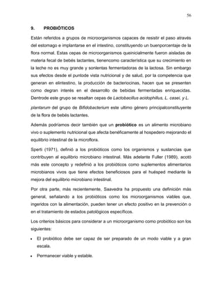 56

9.      PROBIÓTICOS

Están referidos a grupos de microorganismos capaces de resistir el paso através
del estomago e implantarse en el intestino, constituyendo un buenporcentaje de la
flora normal. Estas cepas de microorganismos queinicialmente fueron aisladas de
materia fecal de bebés lactantes, tienencomo característica que su crecimiento en
la leche no es muy grande y sonlentas fermentadoras de la lactosa. Sin embargo
sus efectos desde el puntode vista nutricional y de salud, por la competencia que
generan en elintestino, la producción de bacteriocinas, hacen que se presenten
como degran interés en el desarrollo de bebidas fermentadas enriquecidas.
Dentrode este grupo se resaltan cepas de Lactobacillus acidophillus, L. casei, y L.

plantarum del grupo de Bifidobacterium este ultimo género principalconstituyente
de la flora de bebés lactantes.

Además podríamos decir también que un probiótico es un alimento microbiano
vivo o suplemento nutricional que afecta benéficamente al hospedero mejorando el
equilibrio intestinal de la microflora.

Sperti (1971), definió a los probióticos como los organismos y sustancias que
contribuyen al equilibrio microbiano intestinal. Más adelante Fuller (1989), acotó
más este concepto y redefinió a los probióticos como suplementos alimentarios
microbianos vivos que tiene efectos beneficiosos para el huésped mediante la
mejora del equilibrio microbiano intestinal.

Por otra parte, más recientemente, Saavedra ha propuesto una definición más
general, señalando a los probióticos como los microorganismos viables que,
ingeridos con la alimentación, pueden tener un efecto positivo en la prevención o
en el tratamiento de estados patológicos específicos.

Los criterios básicos para considerar a un microorganismo como probiótico son los
siguientes:

     El probiótico debe ser capaz de ser preparado de un modo viable y a gran
     escala.

     Permanecer viable y estable.
 