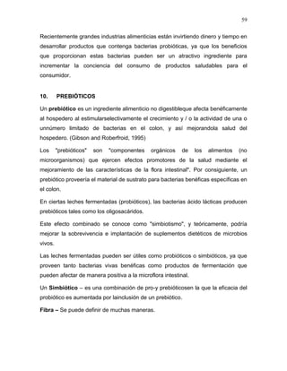 59

Recientemente grandes industrias alimenticias están invirtiendo dinero y tiempo en
desarrollar productos que contenga bacterias probióticas, ya que los beneficios
que proporcionan estas bacterias pueden ser un atractivo ingrediente para
incrementar la conciencia del consumo de productos saludables para el
consumidor.


10.      PREBIÓTICOS

Un prebiótico es un ingrediente alimenticio no digestibleque afecta benéficamente
al hospedero al estimularselectivamente el crecimiento y / o la actividad de una o
unnúmero limitado de bacterias en el colon, y así mejorandola salud del
hospedero. (Gibson and Roberfroid, 1995)

Los      "prebióticos"   son   "componentes   orgánicos   de    los   alimentos   (no
microorganismos) que ejercen efectos promotores de la salud mediante el
mejoramiento de las características de la flora intestinal". Por consiguiente, un
prebiótico proveería el material de sustrato para bacterias benéficas específicas en
el colon.

En ciertas leches fermentadas (probióticos), las bacterias ácido lácticas producen
prebióticos tales como los oligosacáridos.

Este efecto combinado se conoce como "simbiotismo", y teóricamente, podría
mejorar la sobrevivencia e implantación de suplementos dietéticos de microbios
vivos.

Las leches fermentadas pueden ser útiles como probióticos o simbióticos, ya que
proveen tanto bacterias vivas benéficas como productos de fermentación que
pueden afectar de manera positiva a la microflora intestinal.

Un Simbiótico – es una combinación de pro-y prebióticosen la que la eficacia del
probiótico es aumentada por lainclusión de un prebiótico.

Fibra – Se puede definir de muchas maneras.
 