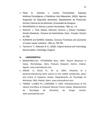 68


     Pérez      D.,   Sánchez        L.     Leches      Fermentadas:         Aspectos
     Nutritivos,Tecnológicos y Probióticos más Relevantes, (2005), Agencia
     Aragonesa de Seguridad alimentaria. Departamento de Producción
     Animal y Ciencia de los Alimentos. Universidad de Zaragoza.
     RICHARDSON, D. Diarrea y Leches Fermentadas. 1996. pp. 1-6.
     RUALES, J. Fibra Dietaria Definición Química y Efectos Fisiológico:
     Almidón Resistente . Simposio de Carbohidratos. Quito – Ecuador, Octubre
     de 1993.
     SURGEAN and DURING. Diabetes, Coronary Thrombosis and saccharine
     of modern wester civilatation. 1996, pp. 789-790.
     Tamime A. Y., Robinson R. K., (2000). Yoghurt Science and Technology
     Second edition. Cambridge, England


b.        LINKOGRÁFICA
     BERESFORD,Tom. FITZSIMONS Nora. 2001. Recent Advances in
     heese. Microbiology.      Dairy      Products    Research    Centre.    Ireland.
     Agosto. www.sciencedirect.com.
     GARDE.      S,   AVILA        M.,    Et-   al.   2004.      Influence     of   a
     bacteriocinproducing lactic culture on the volatile compounds, odour
     and aroma of hispanico cheese. Departamento de Tecnología de
     Alimentos, INIA, Madrid, Spain. www.sciencedirect.com.
     TORRES –LLANEZ M.J, CORDOBA, V. 2005. Characterización of the
     natural microflora of artisanal Mexican Fresco cheese. Departamento
     de      Tecnología       de         Alimentos      de       Origen       Animal.
     www.sciencedirect.com.
 