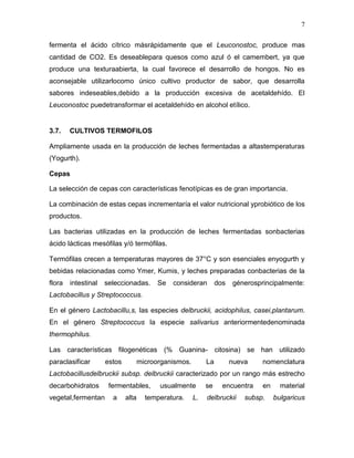 7

fermenta el ácido cítrico másrápidamente que el Leuconostoc, produce mas
cantidad de CO2. Es deseablepara quesos como azul ó el camembert, ya que
produce una texturaabierta, la cual favorece el desarrollo de hongos. No es
aconsejable utilizarlocomo único cultivo productor de sabor, que desarrolla
sabores indeseables,debido a la producción excesiva de acetaldehído. El
Leuconostoc puedetransformar el acetaldehído en alcohol etílico.


3.7.    CULTIVOS TERMOFILOS

Ampliamente usada en la producción de leches fermentadas a altastemperaturas
(Yogurth).

Cepas

La selección de cepas con características fenotípicas es de gran importancia.

La combinación de estas cepas incrementaría el valor nutricional yprobiótico de los
productos.

Las bacterias utilizadas en la producción de leches fermentadas sonbacterias
ácido lácticas mesófilas y/ó termófilas.

Termófilas crecen a temperaturas mayores de 37°C y son esenciales enyogurth y
bebidas relacionadas como Ymer, Kumis, y leches preparadas conbacterias de la
flora   intestinal   seleccionadas.    Se   consideran       dos   génerosprincipalmente:
Lactobacillus y Streptococcus.

En el género Lactobacillu,s, las especies delbruckii, acidophilus, casei,plantarum.
En el género Streptococcus la especie salivarius anteriormentedenominada
thermophilus.

Las características filogenéticas (% Guanina- citosina) se han utilizado
paraclasificar       estos      microorganismos.        La         nueva    nomenclatura
Lactobacillusdelbruckii subsp. delbruckii caracterizado por un rango más estrecho
decarbohidratos       fermentables,     usualmente      se     encuentra    en     material
vegetal,fermentan      a     alta   temperatura.   L.   delbruckii     subsp.    bulgaricus
 