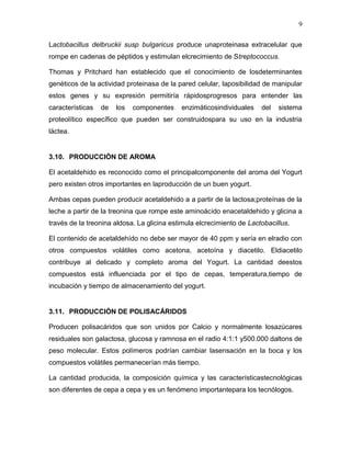 9

Lactobacillus delbruckii susp bulgaricus produce unaproteinasa extracelular que
rompe en cadenas de péptidos y estimulan elcrecimiento de Streptococcus.

Thomas y Pritchard han establecido que el conocimiento de losdeterminantes
genéticos de la actividad proteinasa de la pared celular, laposibilidad de manipular
estos genes y su expresión permitiría rápidosprogresos para entender las
características   de   los   componentes    enzimáticosindividuales    del   sistema
proteolítico específico que pueden ser construidospara su uso en la industria
láctea.


3.10. PRODUCCIÓN DE AROMA

El acetaldehido es reconocido como el principalcomponente del aroma del Yogurt
pero existen otros importantes en laproducción de un buen yogurt.

Ambas cepas pueden producir acetaldehido a a partir de la lactosa;proteínas de la
leche a partir de la treonina que rompe este aminoácido enacetaldehido y glicina a
través de la treonina aldosa. La glicina estimula elcrecimiento de Lactobacillus.

El contenido de acetaldehído no debe ser mayor de 40 ppm y sería en elradio con
otros compuestos volátiles como acetona, acetoína y diacetilo. Eldiacetilo
contribuye al delicado y completo aroma del Yogurt. La cantidad deestos
compuestos está influenciada por el tipo de cepas, temperatura,tiempo de
incubación y tiempo de almacenamiento del yogurt.


3.11. PRODUCCIÓN DE POLISACÁRIDOS

Producen polisacáridos que son unidos por Calcio y normalmente losazúcares
residuales son galactosa, glucosa y ramnosa en el radio 4:1:1 y500.000 daltons de
peso molecular. Estos polímeros podrían cambiar lasensación en la boca y los
compuestos volátiles permanecerían más tiempo.

La cantidad producida, la composición química y las característicastecnológicas
son diferentes de cepa a cepa y es un fenómeno importantepara los tecnólogos.
 