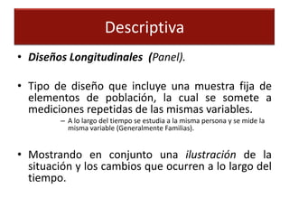 Descriptiva
• Diseños Longitudinales (Panel).

• Tipo de diseño que incluye una muestra fija de
  elementos de población, la cual se somete a
  mediciones repetidas de las mismas variables.
        – A lo largo del tiempo se estudia a la misma persona y se mide la
          misma variable (Generalmente Familias).


• Mostrando en conjunto una ilustración de la
  situación y los cambios que ocurren a lo largo del
  tiempo.
 