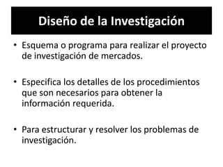 Diseño de la Investigación
• Esquema o programa para realizar el proyecto
  de investigación de mercados.

• Especifica los detalles de los procedimientos
  que son necesarios para obtener la
  información requerida.

• Para estructurar y resolver los problemas de
  investigación.
 