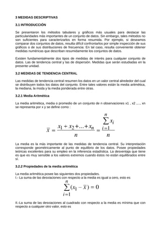 3 MEDIDAS DESCRIPTIVAS
3.1 INTRODUCCIÓN
Se presentaron los métodos tabulares y gráficos más usuales para destacar las
particularidades más importantes de un conjunto de datos. Sin embargo, tales métodos no
son suficientes para caracterizarlos en forma resumida. Por ejemplo, si deseamos
comparar dos conjuntos de datos, resulta difícil confrontarlos por simple inspección de sus
gráficos o de sus distribuciones de frecuencia: En tal caso, resulta conveniente obtener
medidas numéricas que describan resumidamente los conjuntos de datos.
Existen fundamentalmente dos tipos de medidas de interés para cualquier conjunto de
datos. Las de tendencia central y las de dispersión. Medidas que serán estudiadas en la
presente unidad.
3.2 MEDIDAS DE TENDENCIA CENTRAL
Las medidas de tendencia central resumen los datos en un valor central alrededor del cual
se distribuyen todos los datos del conjunto. Entre tales valores están la media aritmética,
la mediana, la moda y la media ponderada entre otras.
3.2.1 Media Aritmética
La media aritmética, media o promedio de un conjunto de n observaciones x1 , x2 ,..., xn
se representa por x y se define como :
La media es la más importante de las medidas de tendencia central. Su interpretación
corresponde geométricamente al punto de equilibrio de los datos. Posee propiedades
teóricas excelentes para su empleo en la inferencia estadística. La desventaja que tiene
es que es muy sensible a los valores extremos cuando éstos no están equilibrados entre
sí.
3.2.2 Propiedades de la media aritmética
La media aritmética posee las siguientes dos propiedades.
I.- La suma de las desviaciones con respecto a la media es igual a cero, esto es
II.-La suma de las desviaciones al cuadrado con respecto a la media es mínima que con
respecto a cualquier otro valor, esto es
 