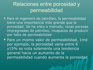 Relaciones entre porosidad y 
permeabilidad 
 Para el ingeniero de petróleo, la permeabilidad 
tiene una importancia más grande que la 
porosidad. Se ha visto a menudo, rocas porosas 
impregnadas de petróleo, incapaces de producir 
por falta de permeabilidad 
 Para un mismo valor de permeabilidad, 1md 
por ejemplo, la porosidad varia entre 6 
y15% se nota solamente una tendencia 
general hacia un aumento de la 
permeabilidad cuando aumenta la porosidad 
 