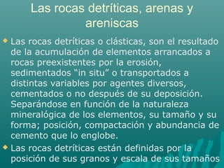 Las rocas detríticas, arenas y 
areniscas 
 Las rocas detríticas o clásticas, son el resultado 
de la acumulación de elementos arrancados a 
rocas preexistentes por la erosión, 
sedimentados “in situ” o transportados a 
distintas variables por agentes diversos, 
cementados o no después de su deposición. 
Separándose en función de la naturaleza 
mineralógica de los elementos, su tamaño y su 
forma; posición, compactación y abundancia de 
cemento que lo englobe. 
 Las rocas detríticas están definidas por la 
posición de sus granos y escala de sus tamaños 
 