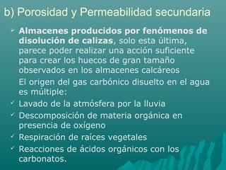 b) Porosidad y Permeabilidad secundaria 
 Almacenes producidos por fenómenos de 
disolución de calizas, solo esta última, 
parece poder realizar una acción suficiente 
para crear los huecos de gran tamaño 
observados en los almacenes calcáreos 
El origen del gas carbónico disuelto en el agua 
es múltiple: 
 Lavado de la atmósfera por la lluvia 
 Descomposición de materia orgánica en 
presencia de oxígeno 
 Respiración de raíces vegetales 
 Reacciones de ácidos orgánicos con los 
carbonatos. 
 