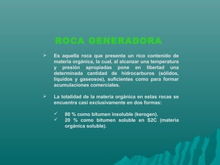 ROCA GENERADORA 
 Es aquella roca que presenta un rico contenido de 
materia orgánica, la cual, al alcanzar una temperatura 
y presión apropiadas pone en libertad una 
determinada cantidad de hidrocarburos (sólidos, 
líquidos y gaseosos), suficientes como para formar 
acumulaciones comerciales. 
 La totalidad de la materia orgánica en estas rocas se 
encuentra casi exclusivamente en dos formas: 
 80 % como bitumen insoluble (kerogen). 
 20 % como bitumen soluble en S2C (materia 
orgánica soluble). 
 