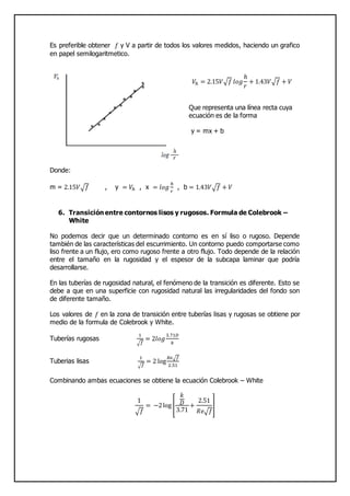 Es preferible obtener 𝑓 y V a partir de todos los valores medidos, haciendo un grafico
en papel semilogaritmetico.
𝑉ℎ = 2.15𝑉√𝑓 𝑙𝑜𝑔
ℎ
𝑟
+ 1.43𝑉√𝑓 + 𝑉
Que representa una línea recta cuya
ecuación es de la forma
y = mx + b
Donde:
m = 2.15𝑉√ 𝑓 , y = 𝑉ℎ , x = 𝑙𝑜𝑔
ℎ
𝑟
, b = 1.43𝑉√ 𝑓 + 𝑉
6. Transición entre contornos lisos y rugosos. Formula de Colebrook –
White
No podemos decir que un determinado contorno es en sí liso o rugoso. Depende
también de las características del escurrimiento. Un contorno puedo comportarse como
liso frente a un flujo, ero como rugoso frente a otro flujo. Todo depende de la relación
entre el tamaño en la rugosidad y el espesor de la subcapa laminar que podría
desarrollarse.
En las tuberías de rugosidad natural, el fenómeno de la transición es diferente. Esto se
debe a que en una superficie con rugosidad natural las irregularidades del fondo son
de diferente tamaño.
Los valores de 𝑓 en la zona de transición entre tuberías lisas y rugosas se obtiene por
medio de la formula de Colebrook y White.
Tuberías rugosas
1
√ 𝑓
= 2𝑙𝑜𝑔
3.71𝐷
𝑘
Tuberias lisas
1
√ 𝑓
= 2 log
𝑅𝑒√ 𝑓
2.51
Combinando ambas ecuaciones se obtiene la ecuación Colebrook – White
1
√ 𝑓
= −2log [
𝑘
𝐷
3.71
+
2.51
𝑅𝑒√ 𝑓
]
 