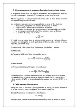 7. Dimensionamiento de conductos. Conceptos fundamentales. Errores
Si las paredes no son lisas, sino rugosas, no se forma la subcapa laminar, pero hay
perdidas de energía por rozamiento y formación de vórtices en el contorno.
Además hay pérdida de carga por frotamiento interno entre los fieles fluidos, la misma
que depende del grado de turbulencia.
Las condiciones que debe reunir una ley de pérdida de carga son las siguientes:
 Base racional, compatible con principios de Mecánica de Fluidos.
 Explicación clara del fenómeno de disipación de energía.
 Verificación experimental. Sus parámetros deben ser susceptibles de medida.
 La formula general de Colebrook y White satisfacen estas condiciones.
 La ecuación de Chezy, o la de Darcy
𝑉 =
√2𝑔
𝑓
√𝑅𝑆
El cálculo de una tubería tiene un objetivo preciso: determinar cuál es el diámetro
requerido para transportar un cierto gasto bajo condiciones dadas (perdida de carga,
rugosidad, viscosidad, etc.)
Analizaremos la influencia que tiene el gasto para tuberías lisas y rugosas.
Tuberías Lisas:
La formula de Colebrook y White para paredes lisas es
𝑄 = −2
𝜋𝐷2
4
√2𝑔√𝐷𝑆 log
2.51𝑣
√2𝑔𝐷√ 𝐷𝑆
Tuberías Rugosas:
La formula de Colebrook y White para paredes lisas es
𝑄 = −2
𝜋𝐷2
4
√2𝑔√𝐷𝑆log
𝑘
3.71𝐷
- Una variación del 10% en el diámetro produce una variación del 25% en el gasto
- Una variación del 10% en la pendiente produce una variación del 5% en el gasto
- Una variación del 10% en la rugosidad absoluta produce una variación del 1% en el
gasto.
8. Tuberías de sección no circular
En algunos casos se presentan tuberías (conductos de presión) de sección diferente a
la circular, como por ejemplo cuadradas, rectangulares, ovales, etc.
Ecuación fundamental para determinar el coeficiente 𝑓
𝑓 = 𝜑(𝑅𝑒,
𝑘
𝐷
)
Tendría que ser ampliada de modo de incluir también el factor de forma de sección
 