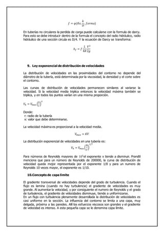 𝑓 = 𝜑(𝑅𝑒,
𝑘
𝐷
, 𝑓𝑜𝑟𝑚𝑎)
En tuberías no circulares la perdida de carga puede calcularse con la formula de darcy.
Para esto se debe introducir dentro de la formula el concepto del radio hidráulico, radio
hidráulico de una sección circula es D/4. Y la ecuación de Darcy se transforma:
ℎ 𝑓 = 𝑓
𝐿
4𝑅
𝑉2
2𝑔
9. Ley exponencial de distribución de velocidades
La distribución de velocidades en las proximidades del contorno no depende del
diámetro de la tubería, está determinada por la viscosidad, la densidad y el corte sobre
el contorno.
Las curvas de distribución de velocidades permanecen similares al variarse la
velocidad. Si la velocidad media triplica entonces la velocidad máxima también se
triplica, y en todos los puntos varían en una misma proporción.
𝑉ℎ = 𝑉𝑚𝑎𝑠 (
ℎ
𝑟
)
𝑥
Donde:
r: radio de la tubería
x: valor que debe determinarse.
La velocidad máxima es proporcional a la velocidad media.
𝑉𝑚𝑎𝑥 = 𝐾𝑉
La distribución exponencial de velocidades en una tubería es:
𝑉ℎ = 𝑉𝑚𝑎𝑠 (
ℎ
𝑟
)
1/7
Para números de Reynolds mayores de 105el exponente x tiende a disminuir. Prandtl
menciona que para un número de Reynolds de 200000, la curva de distribución de
velocidad queda mejor representada por el exponente 1/8 y para un numero de
Reynolds 10 veces mayor, el exponente es 1/10.
10.Concepto de capa limite
El gradiente transversal de velocidades depende del grado de turbulencia. Cuando el
flujo es lamina (cuando no hay turbulencia) el gradiente de velocidades es muy
grande. Al aumentar la velocidad, y por consiguiente el numero de Reynolds y el grado
de turbulencia, el gradiente de velocidades disminuye, tiende a uniformizarse.
En un flujo con turbulencia plenamente desarrollada la distribución de velocidades es
casi uniforme en la sección. La influencia del contorno se limita a una capa, muy
delgada, próxima a las paredes. Allí los esfuerzos viscosos son grandes y el gradiente
de velocidad es intenso. A esta pequeña capa se le denomina capa límite.
 