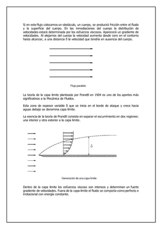 Si en este flujo colocamos un obstáculo, un cuerpo, se producirá fricción entre el fluido
y la superficie del cuerpo. En las inmediaciones del cuerpo la distribución de
velocidades estará determinada por los esfuerzos viscosos. Aparecerá un gradiente de
velocidades. Al alejarnos del cuerpo la velocidad aumenta desde cero en el contorno
hasta alcanzar, a una distancia δ la velocidad que tendría en ausencia del cuerpo.
La teoría de la capa limite planteada por Prandtl en 1904 es uno de los aportes más
significativos a la Mecánica de Fluidos.
Esta zona de espesor variable δ que se inicia en el borde de ataque y crece hacia
aguas debajo se denomina capa límite.
La esencia de la teoría de Prandtl consiste en separar el escurrimiento en dos regiones:
una interior y otra exterior a la capa limite.
Dentro de la capa limite los esfuerzos viscoso son intensos y determinan un fuerte
gradiente de velocidades. Fuera de la capa limite el fluido se comporta como perfecto e
irrotacional con energía constante.
 