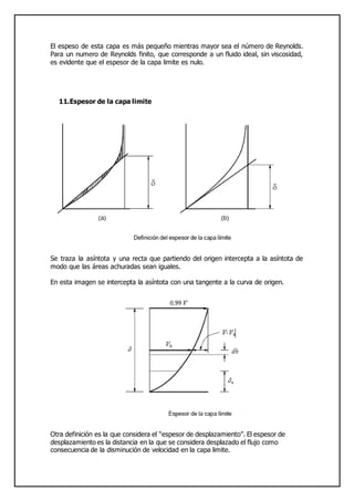 El espeso de esta capa es más pequeño mientras mayor sea el número de Reynolds.
Para un numero de Reynolds finito, que corresponde a un fluido ideal, sin viscosidad,
es evidente que el espesor de la capa limite es nulo.
11.Espesor de la capa limite
Se traza la asíntota y una recta que partiendo del origen intercepta a la asíntota de
modo que las áreas achuradas sean iguales.
En esta imagen se intercepta la asíntota con una tangente a la curva de origen.
Otra definición es la que considera el “espesor de desplazamiento”. El espesor de
desplazamiento es la distancia en la que se considera desplazado el flujo como
consecuencia de la disminución de velocidad en la capa limite.
 