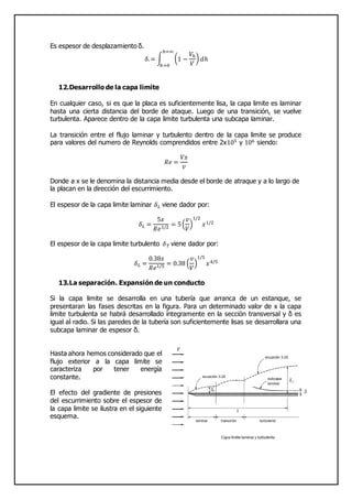 Es espesor de desplazamiento δ.
𝛿.= ∫ (1 −
𝑉ℎ
𝑉
) 𝑑ℎ
ℎ=∞
ℎ=0
12.Desarrollo de la capa limite
En cualquier caso, si es que la placa es suficientemente lisa, la capa limite es laminar
hasta una cierta distancia del borde de ataque. Luego de una transición, se vuelve
turbulenta. Aparece dentro de la capa limite turbulenta una subcapa laminar.
La transición entre el flujo laminar y turbulento dentro de la capa limite se produce
para valores del numero de Reynolds comprendidos entre 2x105 y 106 siendo:
𝑅𝑒 =
𝑉𝑥
𝑣
Donde a x se le denomina la distancia media desde el borde de atraque y a lo largo de
la placan en la dirección del escurrimiento.
El espesor de la capa limite laminar 𝛿 𝐿 viene dador por:
𝛿 𝐿 =
5𝑥
𝑅𝑒1/2 = 5(
𝑣
𝑉
)
1/2
𝑥1/2
El espesor de la capa limite turbulento 𝛿 𝑇 viene dador por:
𝛿 𝐿 =
0.38𝑥
𝑅𝑒1/5 = 0.38 (
𝑣
𝑉
)
1/5
𝑥4/5
13.La separación. Expansión de un conducto
Si la capa limite se desarrolla en una tubería que arranca de un estanque, se
presentaran las fases descritas en la figura. Para un determinado valor de x la capa
limite turbulenta se habrá desarrollado íntegramente en la sección transversal y δ es
igual al radio. Si las paredes de la tubería son suficientemente lisas se desarrollara una
subcapa laminar de espesor δ.
Hasta ahora hemos considerado que el
flujo exterior a la capa limite se
caracteriza por tener energía
constante.
El efecto del gradiente de presiones
del escurrimiento sobre el espesor de
la capa limite se ilustra en el siguiente
esquema.
 