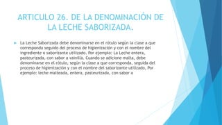 ARTICULO 26. DE LA DENOMINACIÓN DE
LA LECHE SABORIZADA.
 La Leche Saborizada debe denominarse en el rótulo según la clase a que
corresponda seguido del proceso de higienización y con el nombre del
ingrediente o saborizante utilizado. Por ejemplo: La Leche entera,
pasteurizada, con sabor a vainilla. Cuando se adicione malta, debe
denominarse en el rótulo, según la clase a que corresponda, seguida del
proceso de higienización y con el nombre del saborizante utilizado, Por
ejemplo: leche malteada, entera, pasteurizada, con sabor a
 