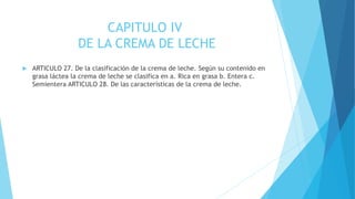 CAPITULO IV
DE LA CREMA DE LECHE
 ARTICULO 27. De la clasificación de la crema de leche. Según su contenido en
grasa láctea la crema de leche se clasifica en a. Rica en grasa b. Entera c.
Semientera ARTICULO 28. De las características de la crema de leche.
 