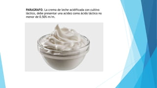PARAGRAFO. La crema de leche acidificada con cultivo
láctico, debe presentar una acidez como ácido láctico no
menor de 0.50% m/m.
 