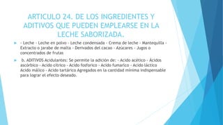 ARTICULO 24. DE LOS INGREDIENTES Y
ADITIVOS QUE PUEDEN EMPLEARSE EN LA
LECHE SABORIZADA.
 - Leche - Leche en polvo - Leche condensada - Crema de leche - Mantequilla -
Extracto o jarabe de malta - Derivados del cacao - Azúcares - Jugos o
concentrados de frutas
 b. ADITIVOS Acidulantes: Se permite la adición de: - Acido acético - Ácidos
ascórbico - Acido cítrico - Acido fosforico - Acido fumarlco - Acido láctico
Acido málico - Acido tartárico Agregados en la cantidad mínima indispensable
para lograr el efecto deseado.
 