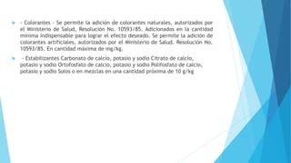  - Colorantes - Se permite la adición de colorantes naturales, autorizados por
el Ministerio de Salud, Resolución No. 10593/85. Adicionados en la cantidad
mínima indispensable para lograr el efecto deseado. Se permite la adición de
colorantes artificiales, autorizados por el Ministerio de Salud. Resolución No.
10593/85. En cantidad máxima de mg/kg.
 - Estabilizantes Carbonato de calcio, potasio y sodio Citrato de calcio,
potasio y sodio Ortofosfato de calcio, potasio y sodio Polifosfato de calcio,
potasio y sodio Solos o en mezclas en una cantidad próxima de 10 g/kg
 
