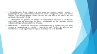 - Emulsificantes Acido alginico y sus sales de amonio, calcio, potasio y
propilenglicol Agar Carboximetil celulosa de sodio Carragenina Goma Guar Goma
Arábiga Goma Karaya Goma Xantan Gelatina Pectina Solos o en mezcla en una
cantidad máxima de 5 9 /kg
 - Saborizantes Se permite la adición de saborizantes naturales o artificiales
autorizados por el Ministerio de Salud, adicionados en la cantidad mínima
indispensable para lograr el efecto deseado.
 PARAGRAFO. El empleo de aditivos no contemplados en el presente articulo debe
someterse previamente a estudio y aprobación del Comité de Aditivos del
Ministerio de Salud según lo contemplado en el Decreto 2106 de 1983.
 