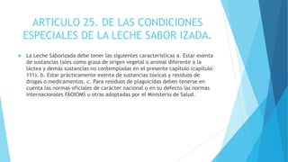 ARTICULO 25. DE LAS CONDICIONES
ESPECIALES DE LA LECHE SABOR IZADA.
 La Leche Saborizada debe tener las siguientes características a. Estar exenta
de sustancias tales como grasa de origen vegetal o animal diferente a la
láctea y demás sustancias no contempladas en el presente capítulo (capítulo
111). b. Estar prácticamente exenta de sustancias tóxicas y residuos de
drogas o medicamentos. c. Para residuos de plaguicidas deben tenerse en
cuenta las normas oficiales de carácter nacional o en su defecto las normas
internacionales FAOIOMS u otras adoptadas por el Ministerio de Salud.
 