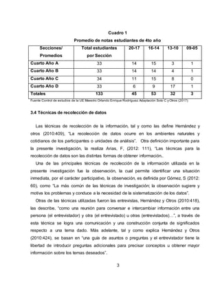 3
Cuadro 1
Promedio de notas estudiantes de 4to año
Secciones/
Promedios
Total estudiantes
por Sección
20-17 16-14 13-10 09-05
Cuarto Año A 33 14 15 3 1
Cuarto Año B 33 14 14 4 1
Cuarto Año C 34 11 15 8 0
Cuarto Año D 33 6 9 17 1
Totales 133 45 53 32 3
Fuente Control de estudios de la UE Maestro Orlando Enrique Rodríguez: Adaptación Soto C y Otros (2017)
3.4 Técnicas de recolección de datos
Las técnicas de recolección de la información, tal y como las define Hernández y
otros (2010:409), “La recolección de datos ocurre en los ambientes naturales y
cotidianos de los participantes o unidades de análisis”. Otra definición importante para
la presente investigación, la realiza Arias, F, (2012: 111), “Las técnicas para la
recolección de datos son las distintas formas de obtener información..
Una de las principales técnicas de recolección de la información utilizada en la
presente investigación fue la observación, la cual permite identificar una situación
inmediata, por el carácter participativo, la observación, es definida por Gómez, S (2012:
60), como “La más común de las técnicas de investigación; la observación sugiere y
motiva los problemas y conduce a la necesidad de la sistematización de los datos”.
Otras de las técnicas utilizadas fueron las entrevistas, Hernández y Otros (2010:418),
las describe, “como una reunión para conversar e intercambiar información entre una
persona (el entrevistador) y otra (el entrevistado) u otras (entrevistados)…”, a través de
esta técnica se logra una comunicación y una construcción conjunta de significados
respecto a una tema dado. Más adelante, tal y como explica Hernández y Otros
(2010:424), se basan en “una guía de asuntos o preguntas y el entrevistador tiene la
libertad de introducir preguntas adicionales para precisar conceptos u obtener mayor
información sobre los temas deseados”.
 